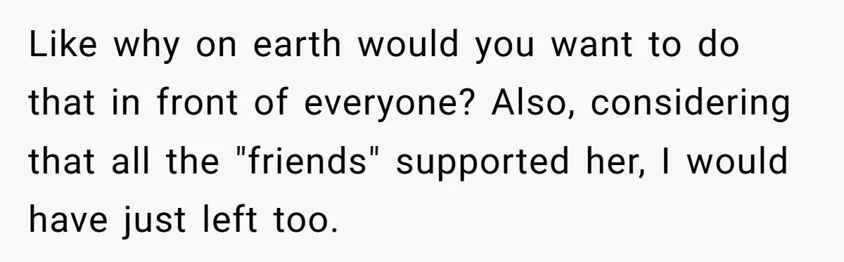 Like why on earth would you want to do that in front of everyone? Also, considering that all the "friends" supported her, I would have just left too.