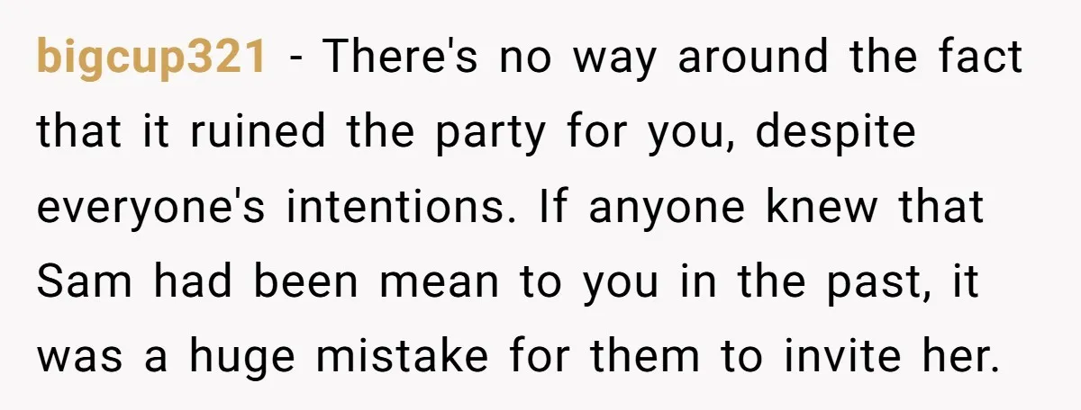 bigcup321 − There's no way around the fact that it ruined the party for you, despite everyone's intentions. If anyone knew that Sam had been mean to you in the...