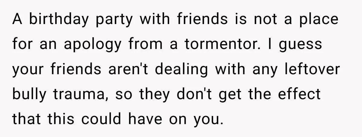A birthday party with friends is not a place for an apology from a tormentor. I guess your friends aren't dealing with any leftover bully trauma, so they don't get...