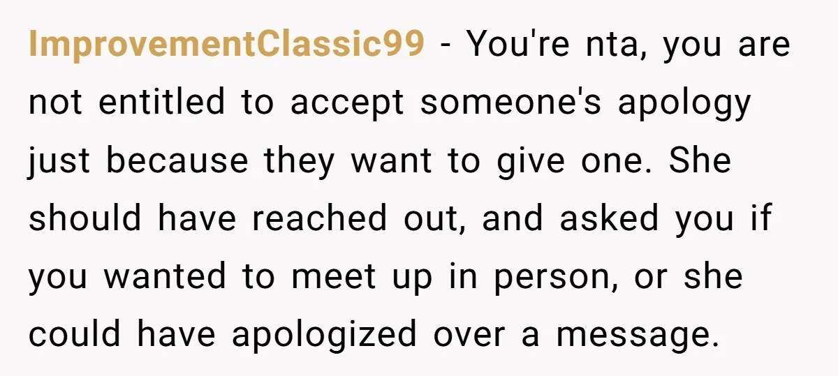 ImprovementClassic99 − You're nta, you are not entitled to accept someone's apology just because they want to give one. She should have reached out, and asked you if you wanted...