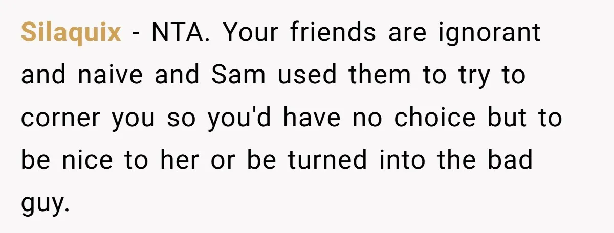 Silaquix − NTA. Your friends are ignorant and naive and Sam used them to try to corner you so you'd have no choice but to be nice to her or...