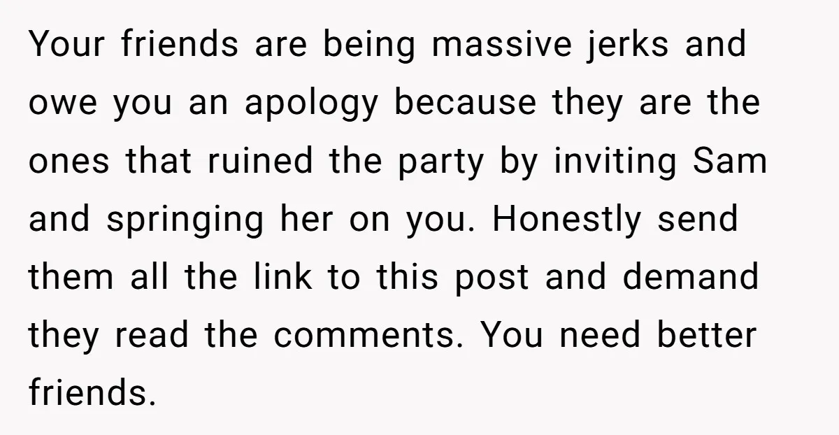 Your friends are being massive jerks and owe you an apology because they are the ones that ruined the party by inviting Sam and springing her on you. Honestly send...