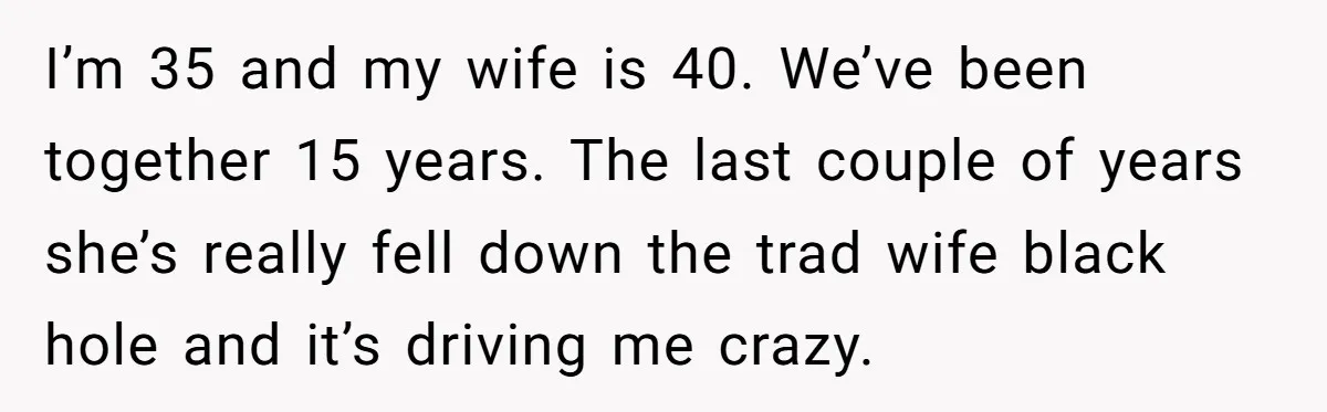 I’m 35 and my wife is 40. We’ve been together 15 years. The last couple of years she’s really fell down the trad wife black hole and it’s driving me...