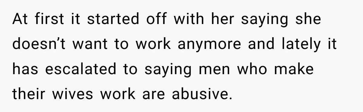 At first it started off with her saying she doesn’t want to work anymore and lately it has escalated to saying men who make their wives work are abusive.