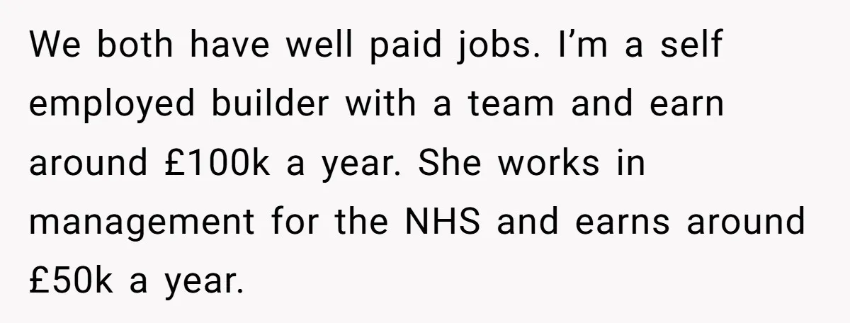 We both have well paid jobs. I’m a self employed builder with a team and earn around £100k a year. She works in management for the NHS and earns around...