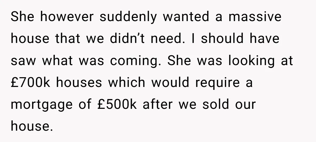 She however suddenly wanted a massive house that we didn’t need. I should have saw what was coming. She was looking at £700k houses which would require a mortgage of...