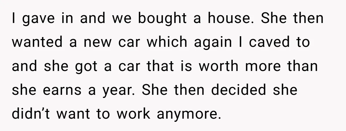 I gave in and we bought a house. She then wanted a new car which again I caved to and she got a car that is worth more than she...
