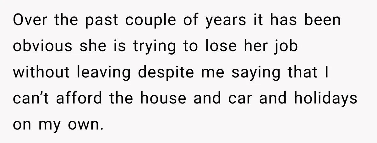 Over the past couple of years it has been obvious she is trying to lose her job without leaving despite me saying that I can’t afford the house and car...