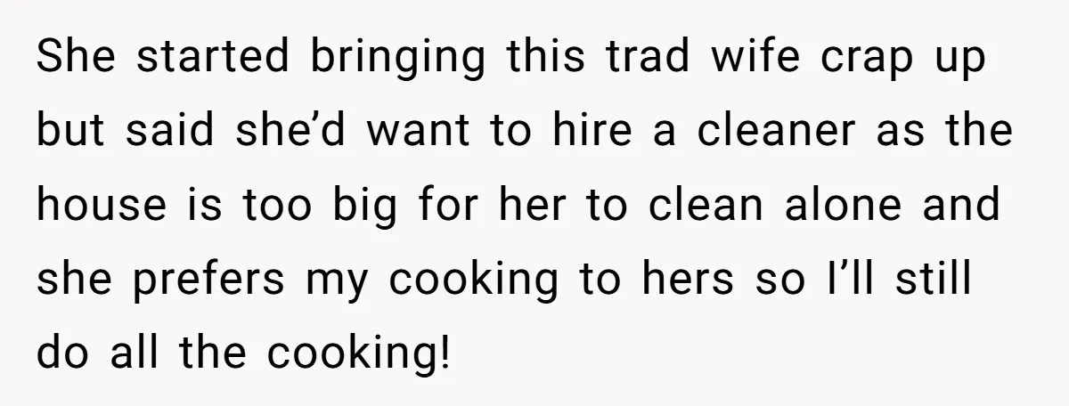 She started bringing this trad wife crap up but said she’d want to hire a cleaner as the house is too big for her to clean alone and she prefers...