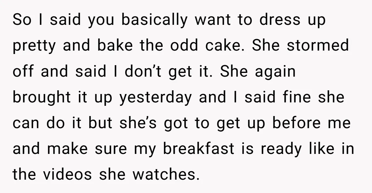 So I said you basically want to dress up pretty and bake the odd cake. She stormed off and said I don’t get it. She again brought it up yesterday...