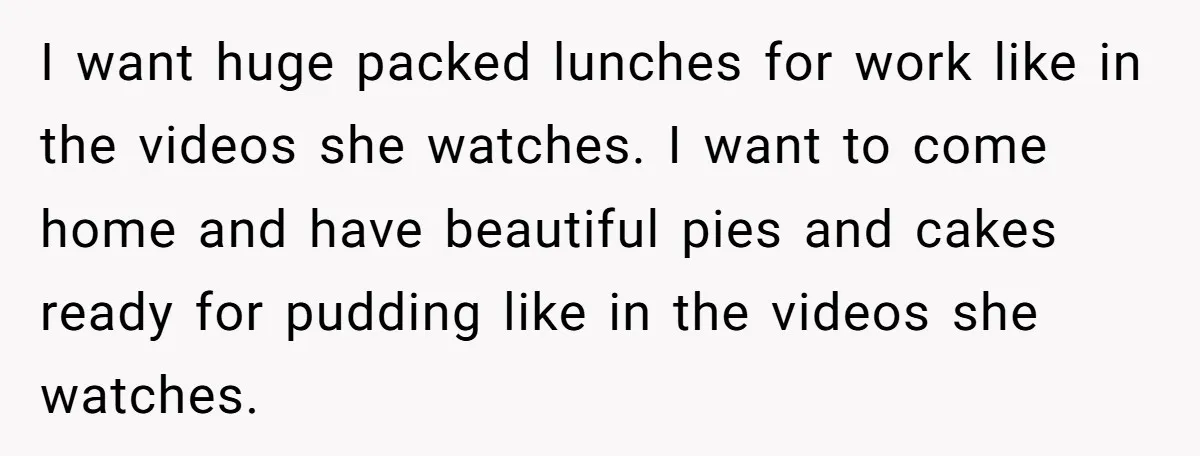 I want huge packed lunches for work like in the videos she watches. I want to come home and have beautiful pies and cakes ready for pudding like in the...