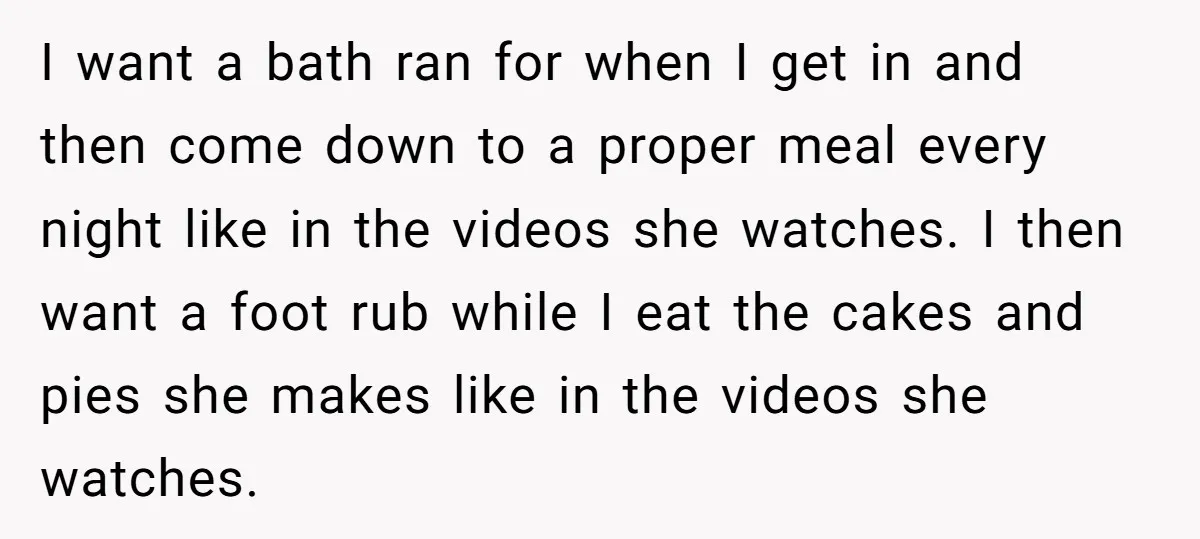 I want a bath ran for when I get in and then come down to a proper meal every night like in the videos she watches. I then want a...