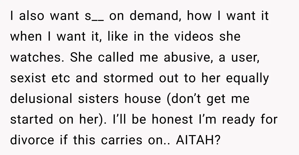 I also want s__ on demand, how I want it when I want it, like in the videos she watches. She called me abusive, a user, sexist etc and stormed...
