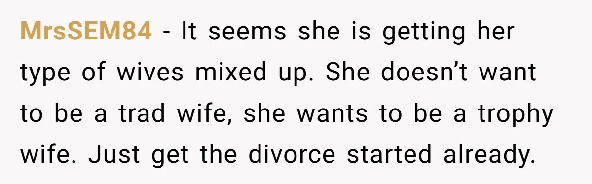 MrsSEM84 − It seems she is getting her type of wives mixed up. She doesn’t want to be a trad wife, she wants to be a trophy wife. Just get...