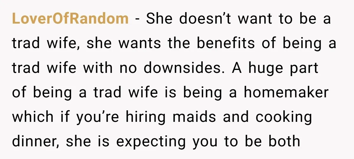 LoverOfRandom − She doesn’t want to be a trad wife, she wants the benefits of being a trad wife with no downsides. A huge part of being a trad wife...