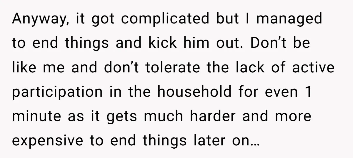 Anyway, it got complicated but I managed to end things and kick him out. Don’t be like me and don’t tolerate the lack of active participation in the household for...