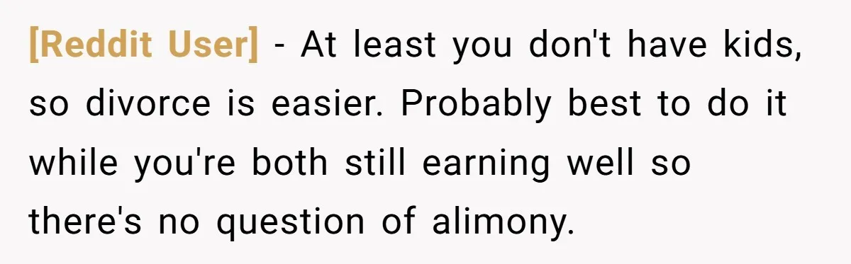 [Reddit User] − At least you don't have kids, so divorce is easier. Probably best to do it while you're both still earning well so there's no question of alimony.