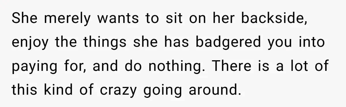 She merely wants to sit on her backside, enjoy the things she has badgered you into paying for, and do nothing. There is a lot of this kind of crazy...