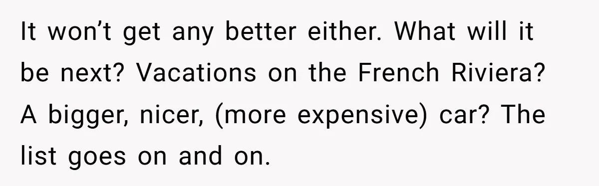 It won’t get any better either. What will it be next? Vacations on the French Riviera? A bigger, nicer, (more expensive) car? The list goes on and on.