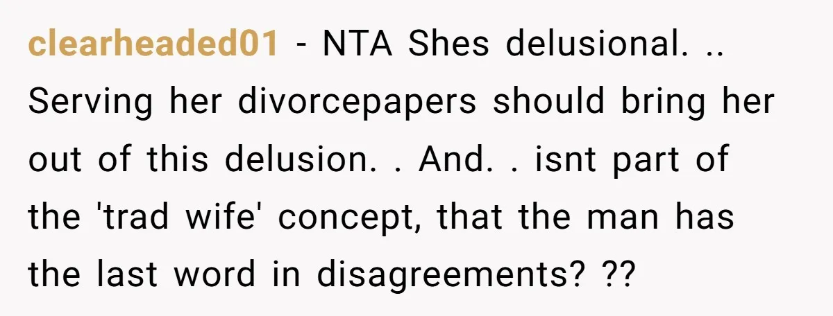clearheaded01 − NTA Shes delusional. .. Serving her divorcepapers should bring her out of this delusion. . And. . isnt part of the 'trad wife' concept, that the man has...