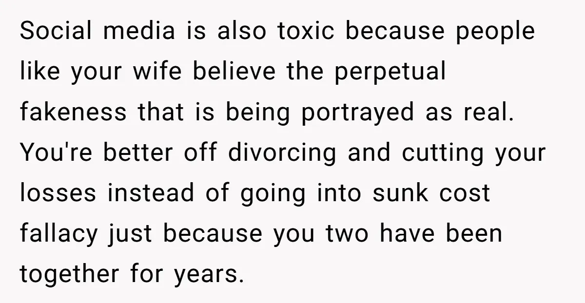 Social media is also toxic because people like your wife believe the perpetual fakeness that is being portrayed as real. You're better off divorcing and cutting your losses instead of...