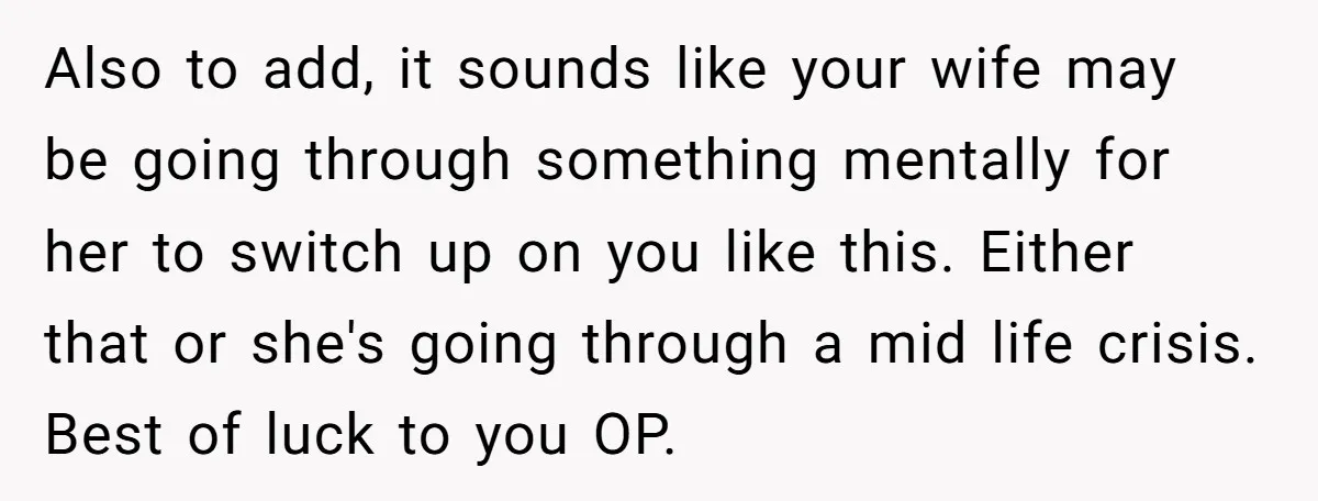 Also to add, it sounds like your wife may be going through something mentally for her to switch up on you like this. Either that or she's going through a...