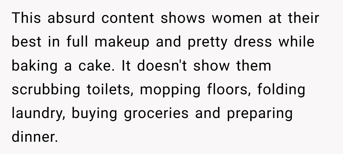 This absurd content shows women at their best in full makeup and pretty dress while baking a cake. It doesn't show them scrubbing toilets, mopping floors, folding laundry, buying groceries...