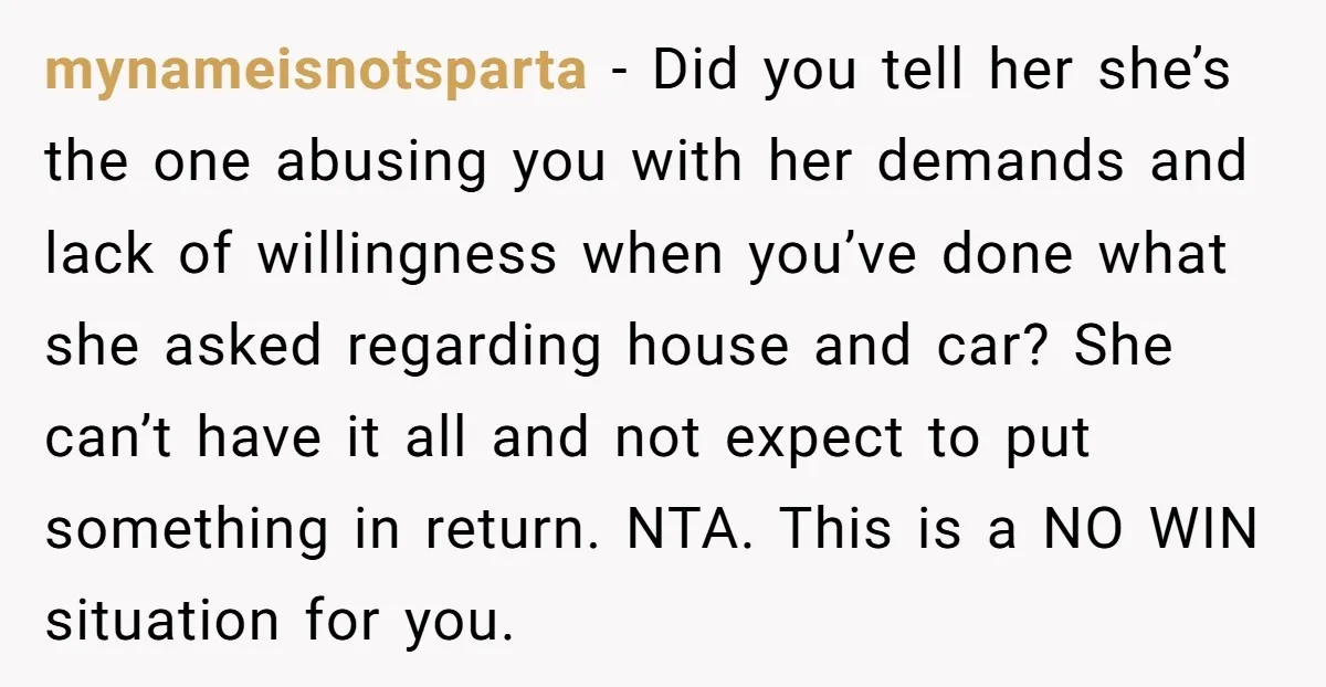 mynameisnotsparta − Did you tell her she’s the one abusing you with her demands and lack of willingness when you’ve done what she asked regarding house and car? She can’t...