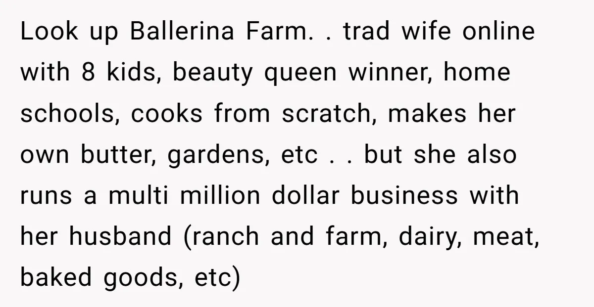 Look up Ballerina Farm. . trad wife online with 8 kids, beauty queen winner, home schools, cooks from scratch, makes her own butter, gardens, etc . . but she also...