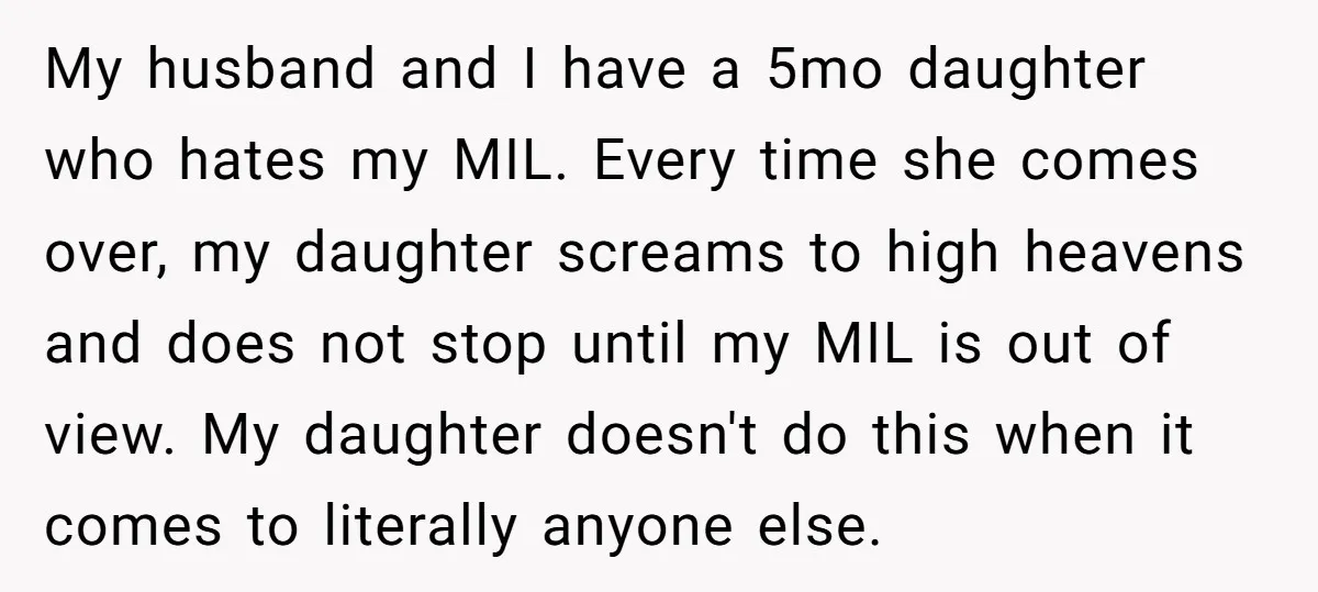 My husband and I have a 5mo daughter who hates my MIL. Every time she comes over, my daughter screams to high heavens and does not stop until my MIL...