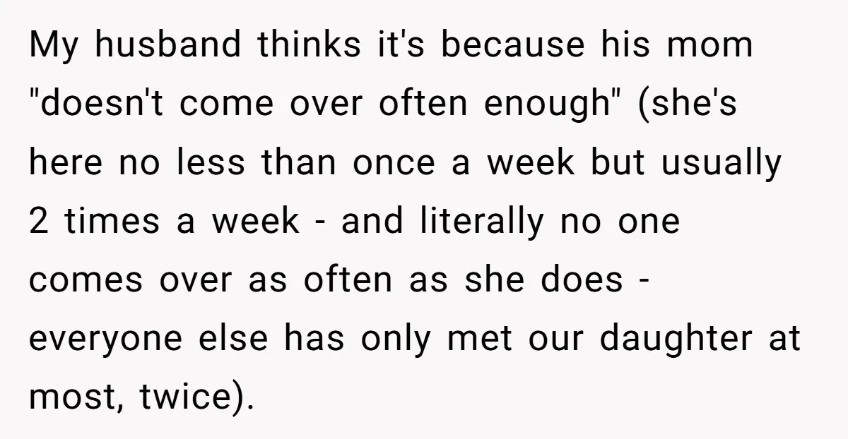 My husband thinks it's because his mom "doesn't come over often enough" (she's here no less than once a week but usually 2 times a week - and literally no...