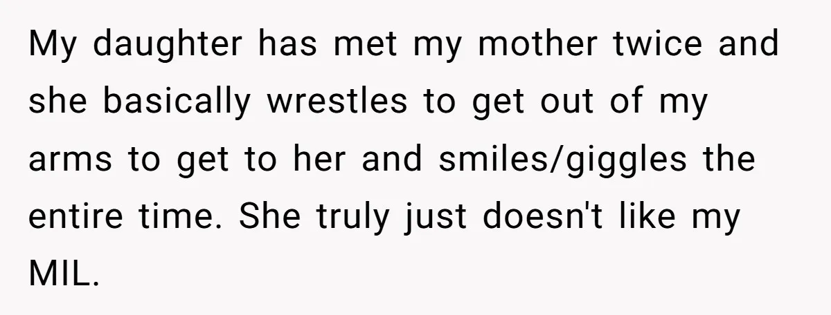 My daughter has met my mother twice and she basically wrestles to get out of my arms to get to her and smiles/giggles the entire time. She truly just doesn't...