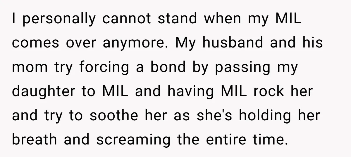 I personally cannot stand when my MIL comes over anymore. My husband and his mom try forcing a bond by passing my daughter to MIL and having MIL rock her...