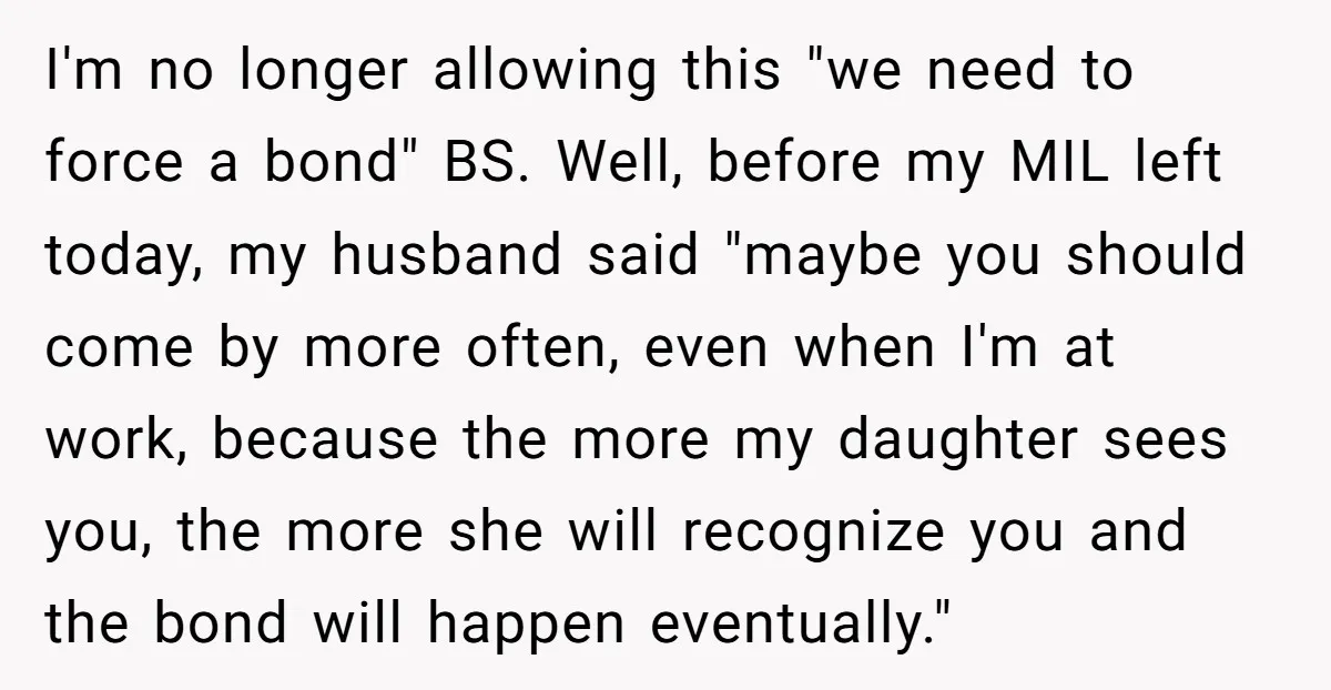 I'm no longer allowing this "we need to force a bond" BS. Well, before my MIL left today, my husband said "maybe you should come by more often, even when...