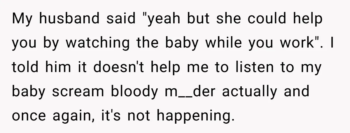 My husband said "yeah but she could help you by watching the baby while you work". I told him it doesn't help me to listen to my baby scream bloody...