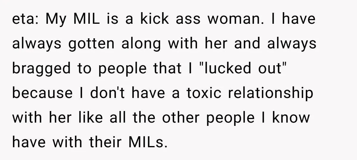 eta: My MIL is a kick ass woman. I have always gotten along with her and always bragged to people that I "lucked out" because I don't have a toxic...