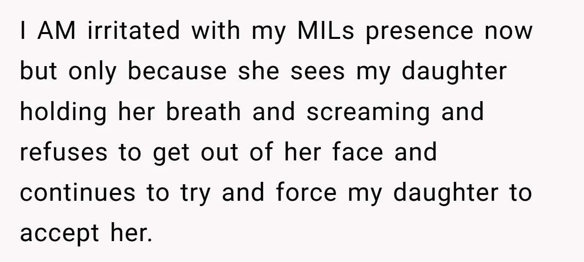 I AM irritated with my MILs presence now but only because she sees my daughter holding her breath and screaming and refuses to get out of her face and continues...
