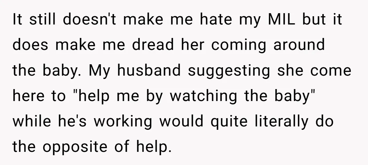 It still doesn't make me hate my MIL but it does make me dread her coming around the baby. My husband suggesting she come here to "help me by watching...