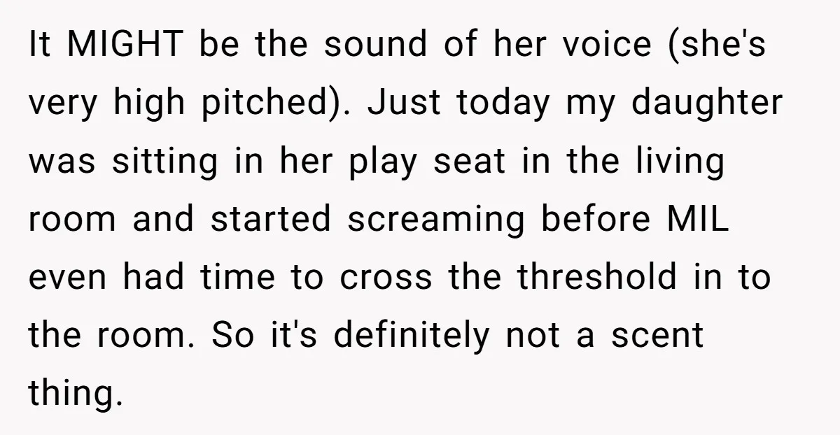 It MIGHT be the sound of her voice (she's very high pitched). Just today my daughter was sitting in her play seat in the living room and started screaming before...