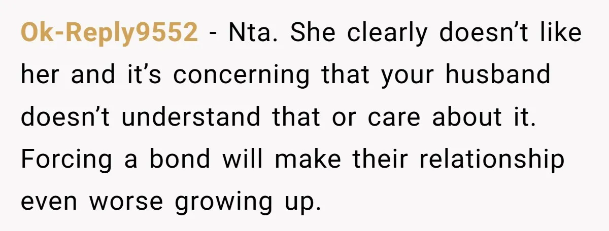 Ok-Reply9552 − Nta. She clearly doesn’t like her and it’s concerning that your husband doesn’t understand that or care about it. Forcing a bond will make their relationship even worse...