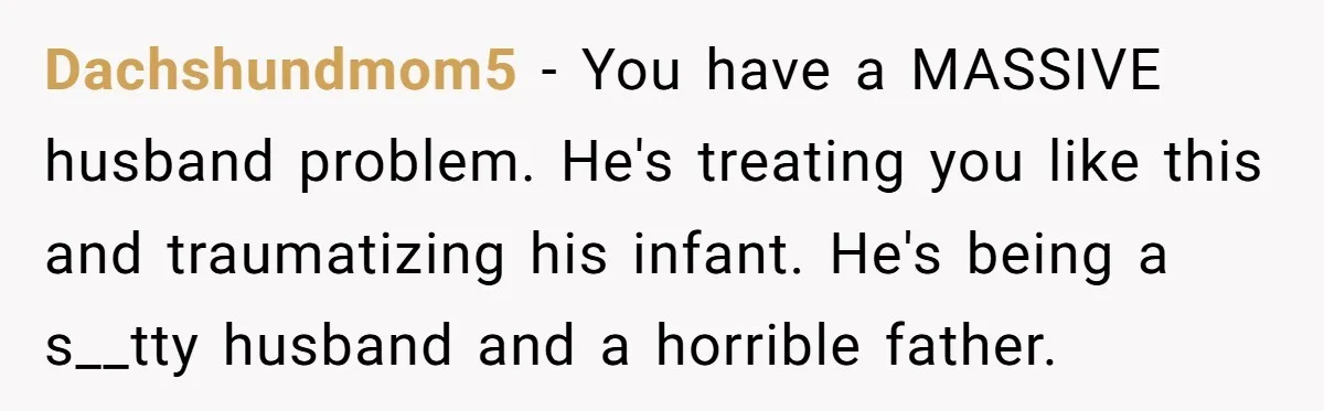 Dachshundmom5 − You have a MASSIVE husband problem. He's treating you like this and traumatizing his infant. He's being a s__tty husband and a horrible father.