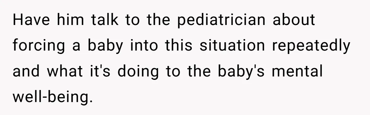 Have him talk to the pediatrician about forcing a baby into this situation repeatedly and what it's doing to the baby's mental well-being.