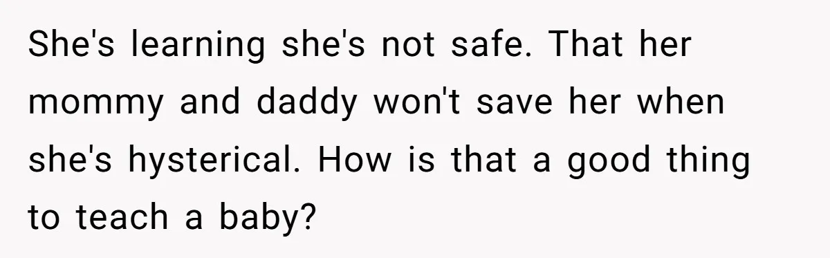 She's learning she's not safe. That her mommy and daddy won't save her when she's hysterical. How is that a good thing to teach a baby?