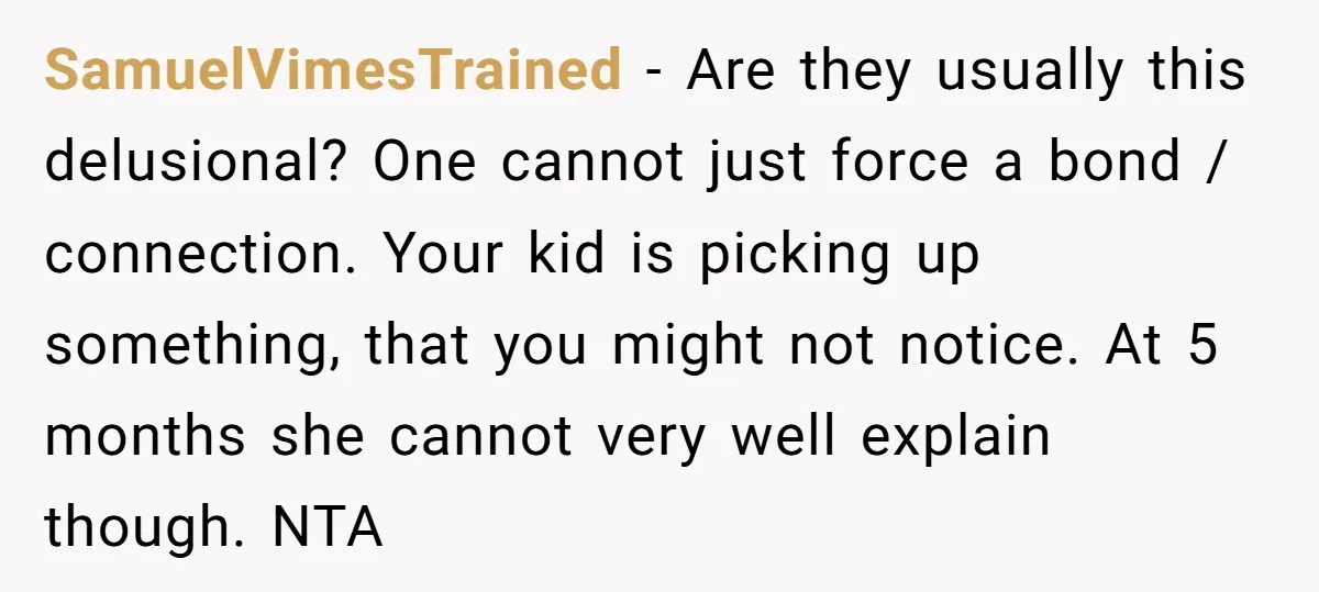 SamuelVimesTrained − Are they usually this delusional? One cannot just force a bond / connection. Your kid is picking up something, that you might not notice. At 5 months she...