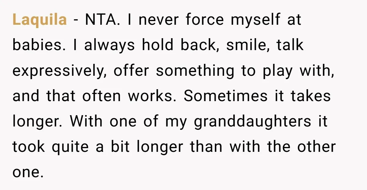Laquila − NTA. I never force myself at babies. I always hold back, smile, talk expressively, offer something to play with, and that often works. Sometimes it takes longer. With...