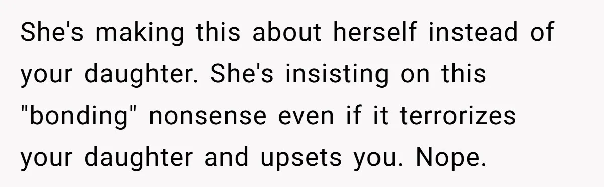 She's making this about herself instead of your daughter. She's insisting on this "bonding" nonsense even if it terrorizes your daughter and upsets you. Nope.