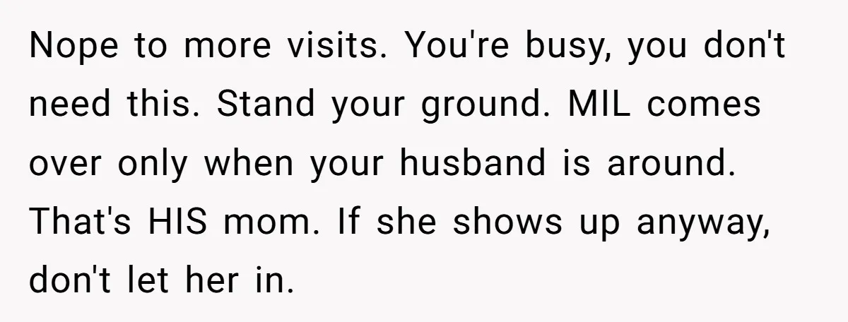 Nope to more visits. You're busy, you don't need this. Stand your ground. MIL comes over only when your husband is around. That's HIS mom. If she shows up anyway,...