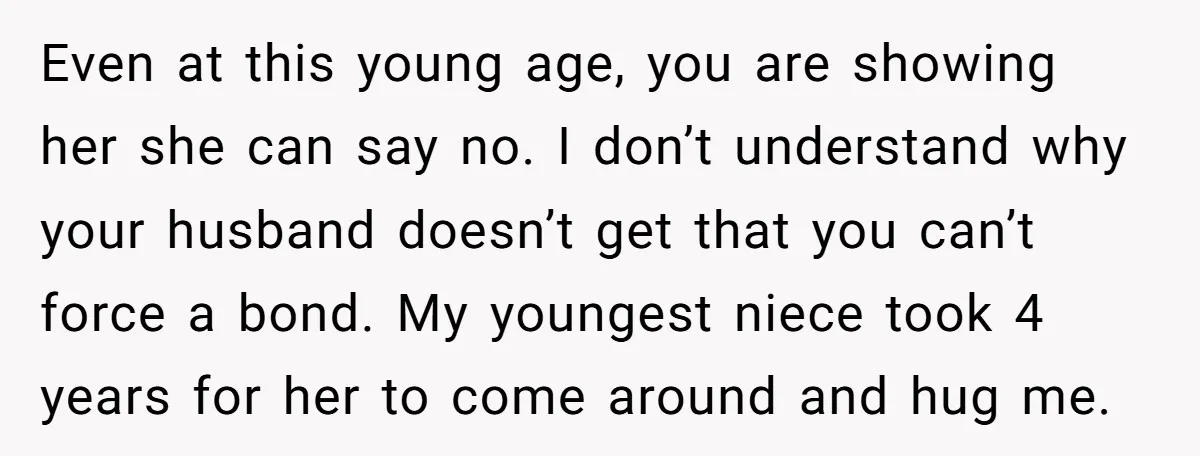 Even at this young age, you are showing her she can say no. I don’t understand why your husband doesn’t get that you can’t force a bond. My youngest niece...