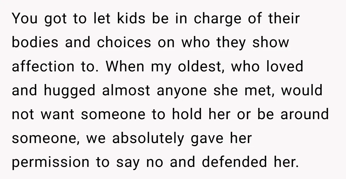 You got to let kids be in charge of their bodies and choices on who they show affection to. When my oldest, who loved and hugged almost anyone she met,...