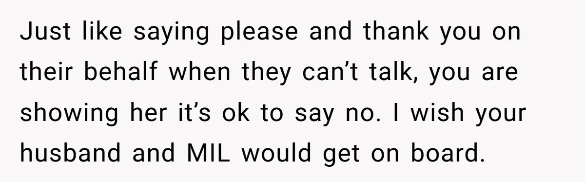 Just like saying please and thank you on their behalf when they can’t talk, you are showing her it’s ok to say no. I wish your husband and MIL would...